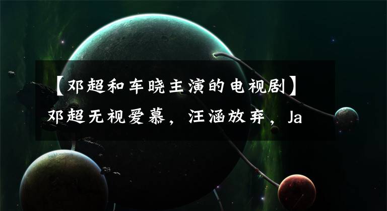 【邓超和车晓主演的电视剧】邓超无视爱慕，汪涵放弃，Jacky赞迷，闪婚山首富3亿分手费泡沫。