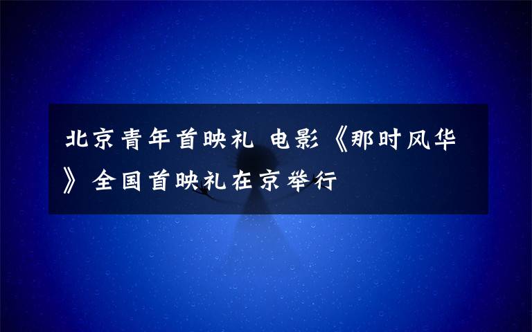 北京青年首映礼 电影《那时风华》全国首映礼在京举行