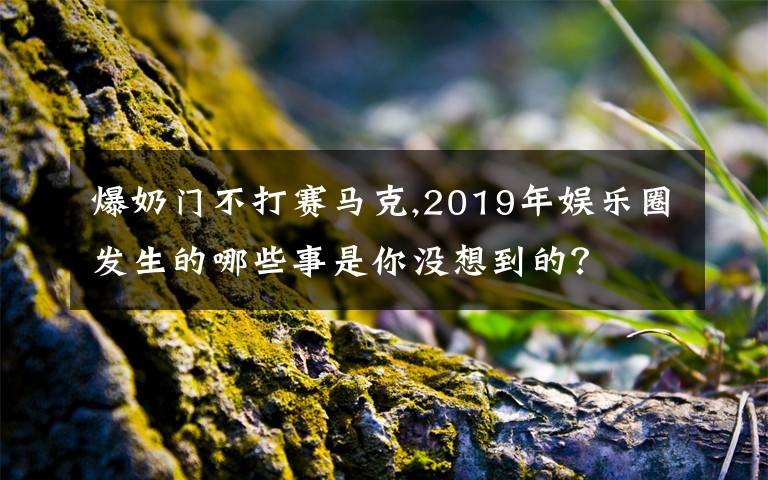 爆奶门不打赛马克,2019年娱乐圈发生的哪些事是你没想到的?