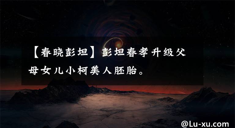 【春晓彭坦】彭坦春孝升级父母女儿小柯美人胚胎。