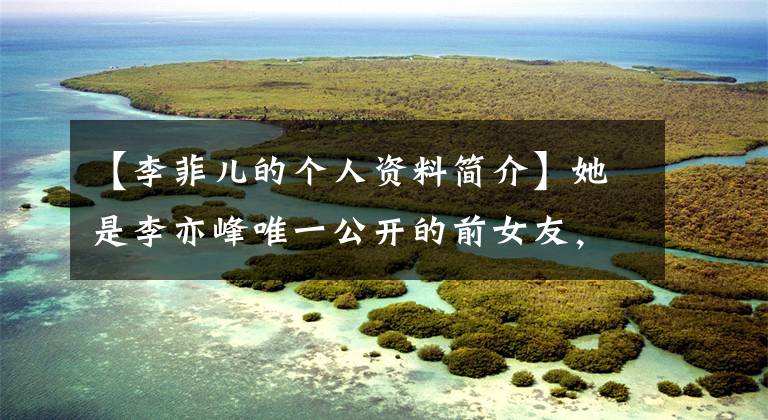 【李菲儿的个人资料简介】她是李亦峰唯一公开的前女友,现在因为整容上瘾无法辨认!