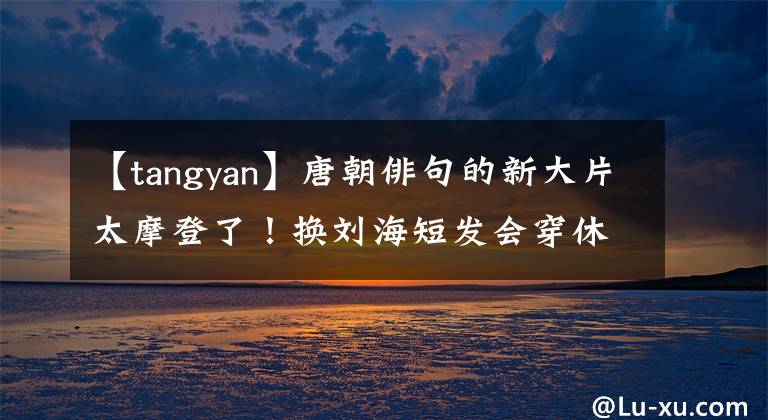 【tangyan】唐朝俳句的新大片太摩登了!换刘海短发会穿休闲装变酷,状态好像是40。