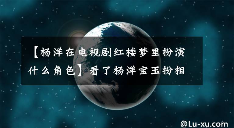 【杨洋在电视剧红楼梦里扮演什么角色】看了杨洋宝玉扮相，才知道红楼梦中的人是什么。