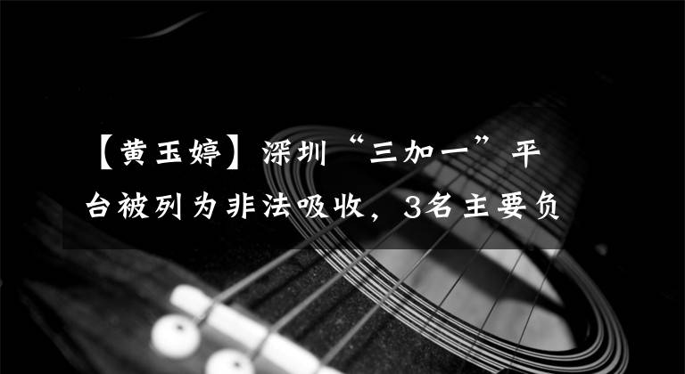 【黄玉婷】深圳“三加一”平台被列为非法吸收,3名主要负责人被捕并提交审判
