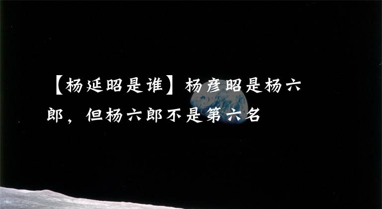 【杨延昭是谁】杨彦昭是杨六郎,但杨六郎不是第六名
