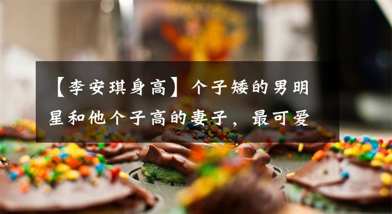 【李安琪身高】个子矮的男明星和他个子高的妻子,最可爱的身高差异也可能是男个子矮。