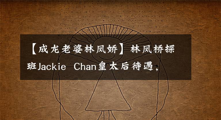 【成龙老婆林凤娇】林凤桥探班Jackie Chan皇太后待遇,顶级明星丈夫小心翼翼地扶植,林凤桥非常害羞。