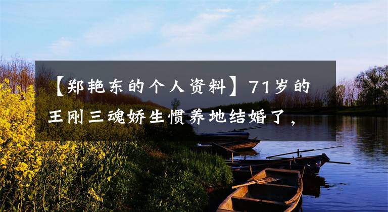 【郑艳东的个人资料】71岁的王刚三魂娇生惯养地结婚了,60岁生了儿子,和外孙同岁