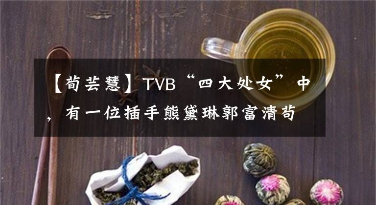 【荀芸慧】TVB“四大处女”中,有一位插手熊黛琳郭富清苟且的尹慧,宣布了结婚的消息。