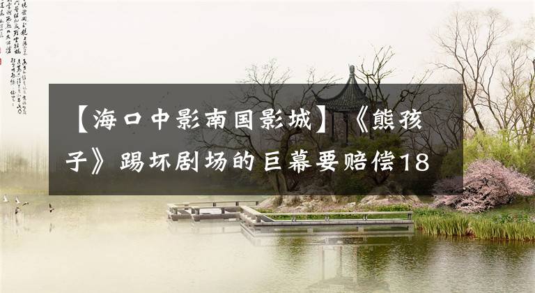 【海口中影南国影城】《熊孩子》踢坏剧场的巨幕要赔偿18万吗?警察通知!IMAX屏幕到底多少钱?