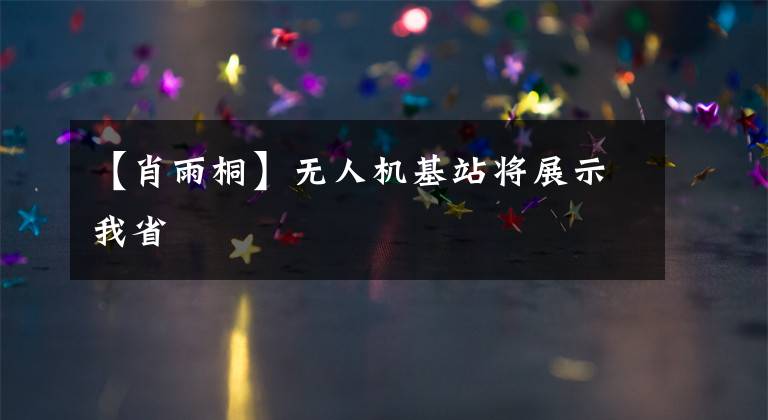 【肖雨桐】无人机基站将展示我省
