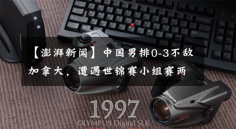 【澎湃新闻】中国男排0-3不敌加拿大，遭遇世锦赛小组赛两连败