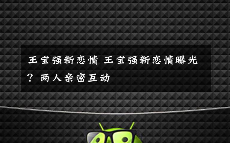 王宝强新恋情 王宝强新恋情曝光？两人亲密互动