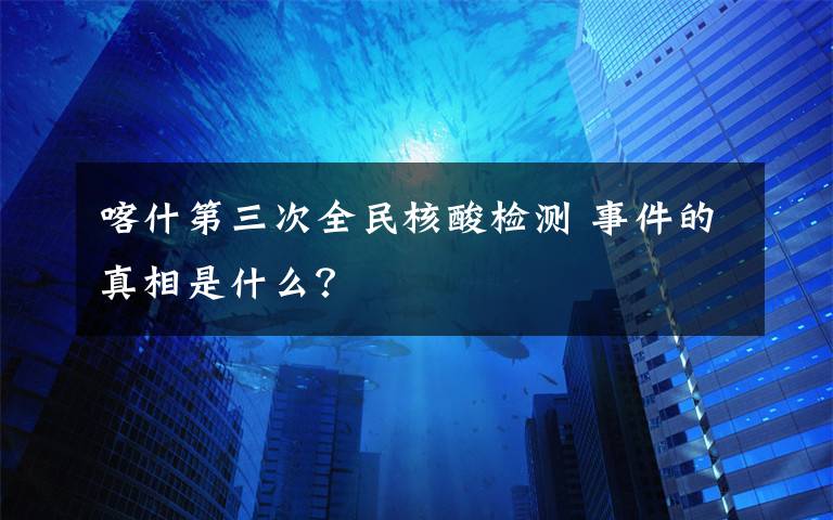 喀什第三次全民核酸检测 事件的真相是什么？