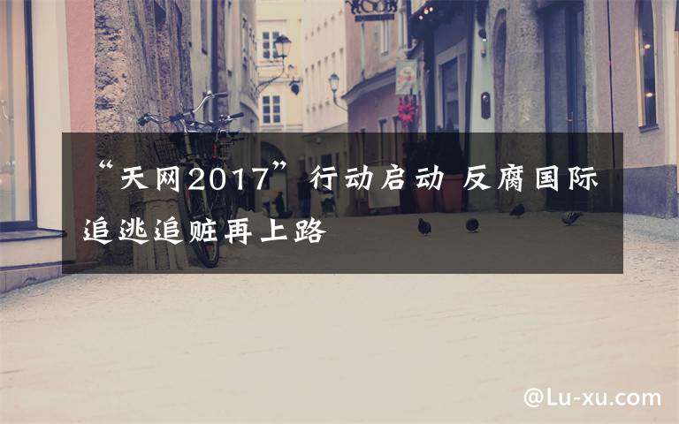 “天网2017”行动启动 反腐国际追逃追赃再上路