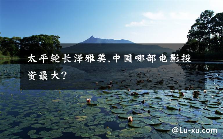 太平轮长泽雅美,中国哪部电影投资最大?