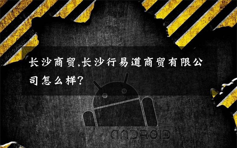 长沙商贸,长沙行易道商贸有限公司怎么样?