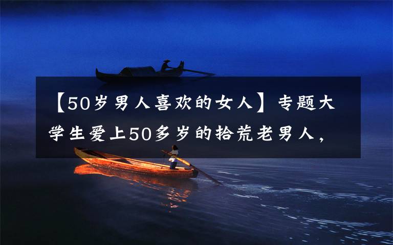 【50岁男人喜欢的女人】专题大学生爱上50多岁的拾荒老男人,还不听劝阻为其生下一个女儿