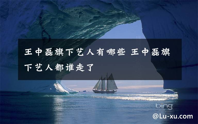 王中磊旗下艺人有哪些 王中磊旗下艺人都谁走了
