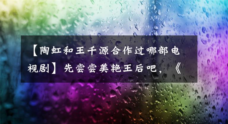 【陶虹和王千源合作过哪部电视剧】先尝尝美艳王后吧,《上古情歌》里柔软甜美的尿道非常引人注目!