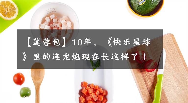 【莲蓉包】10年,《快乐星球》里的连龙炮现在长这样了!