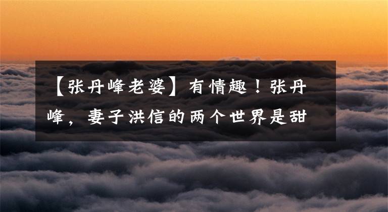 【张丹峰老婆】有情趣!张丹峰,妻子洪信的两个世界是甜的