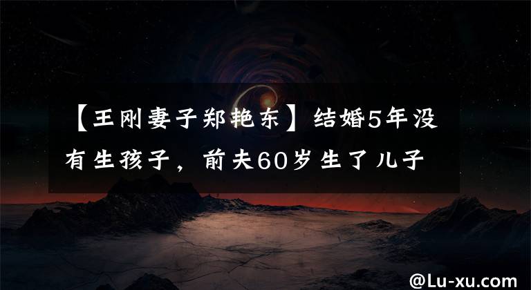 【王刚妻子郑艳东】结婚5年没有生孩子，前夫60岁生了儿子，王刚前妻为什么成了“笑话”