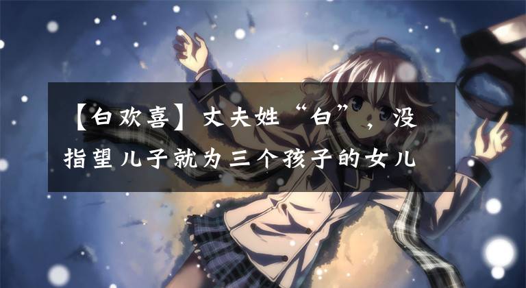 【白欢喜】丈夫姓“白”，没指望儿子就为三个孩子的女儿起了这个名字，妻子坚决反对