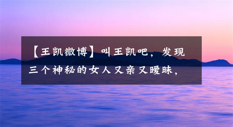 【王凯微博】叫王凯吧,发现三个神秘的女人又亲又暧昧,全是前女友吗?