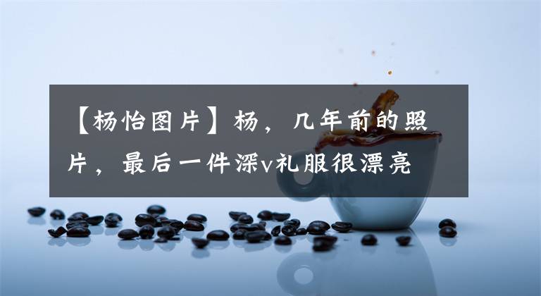 【杨怡图片】杨，几年前的照片，最后一件深v礼服很漂亮