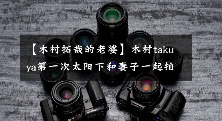 【木村拓哉的老婆】木村takuya第一次太阳下和妻子一起拍的照片，庆祝妻子生日的两个人太甜了。网友：生前系列