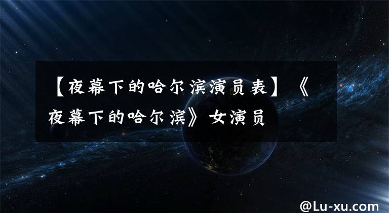 【夜幕下的哈尔滨演员表】《夜幕下的哈尔滨》女演员