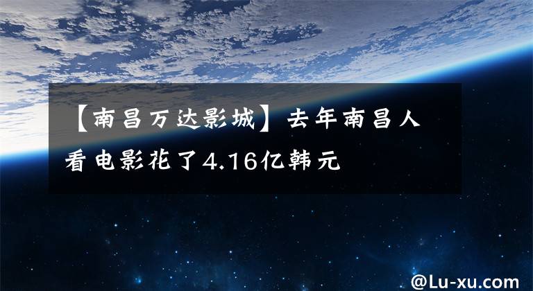 【南昌万达影城】去年南昌人看电影花了4.16亿韩元