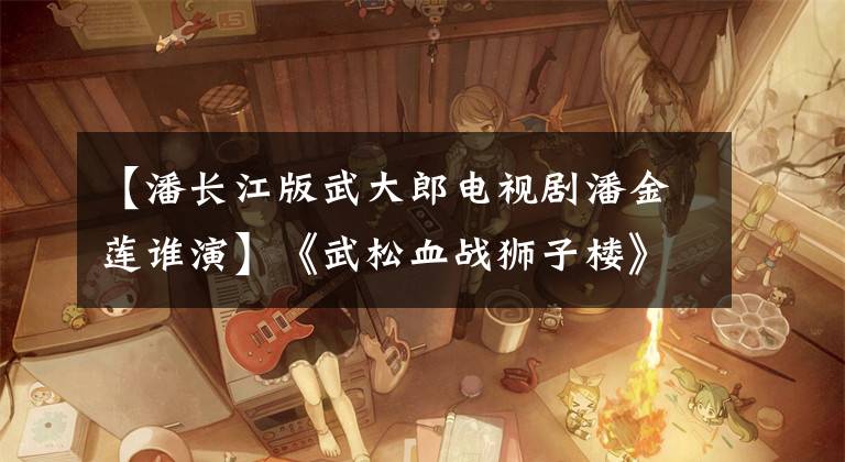 【潘长江版武大郎电视剧潘金莲谁演】《武松血战狮子楼》上映，郑海峰重演武松，潘长江重演武大郎