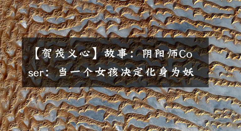 【贺茂义心】故事：阴阳师Coser：当一个女孩决定化身为妖怪