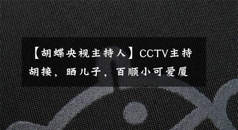 【胡蝶央视主持人】CCTV主持胡接,晒儿子,百顺小可爱厦门长得帅,12岁的老公也表白了。