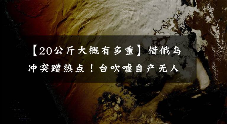 【20公斤大概有多重】借俄乌冲突蹭热点！台吹嘘自产无人机“赴乌参战”，被批不自量力