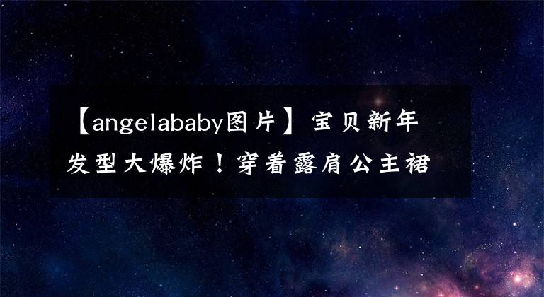 【angelababy图片】宝贝新年发型大爆炸!穿着露肩公主裙子,中央电视台的脸太美了,成为了晚上的大赢家。