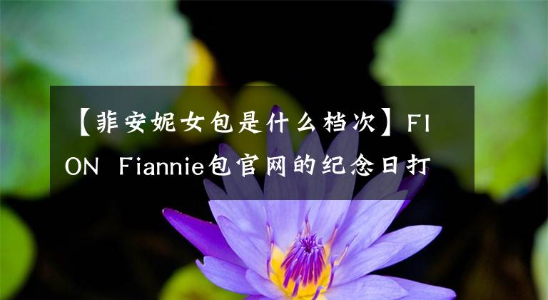 【菲安妮女包是什么档次】FION Fiannie包官网的纪念日打了5.7折。