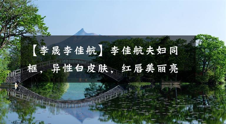 【李晟李佳航】李佳航夫妇同框,异性白皮肤,红唇美丽亮丽,但3岁的儿子肤色黝黑。
