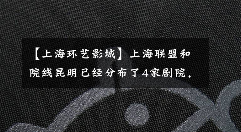 【上海环艺影城】上海联盟和院线昆明已经分布了4家剧院，预计2015年再开4家。
