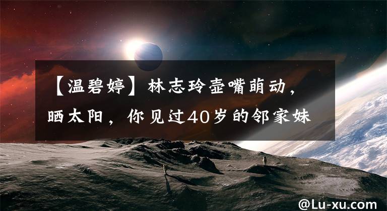 【温碧婷】林志玲壶嘴萌动,晒太阳,你见过40岁的邻家妹妹吗?