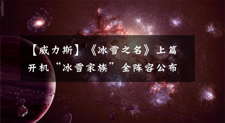 【威力斯】《冰雪之名》上篇开机“冰雪家族”全阵容公布