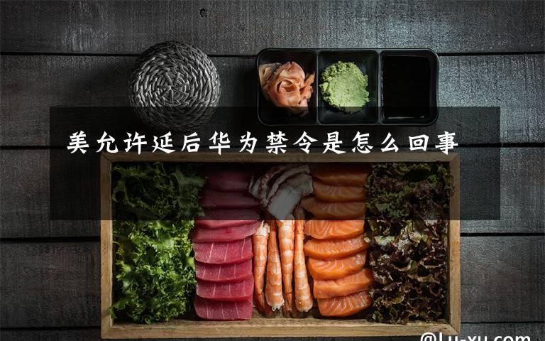 美允许延后华为禁令是怎么回事