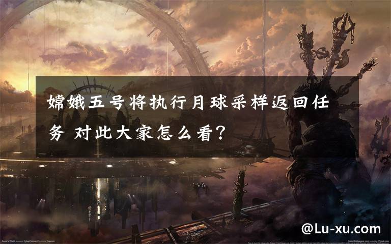 嫦娥五号将执行月球采样返回任务 对此大家怎么看？