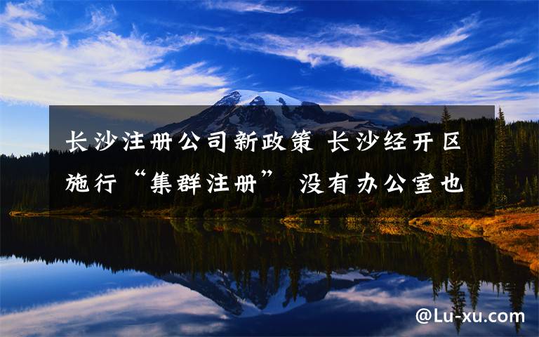 长沙注册公司新政策 长沙经开区施行“集群注册” 没有办公室也能办公司