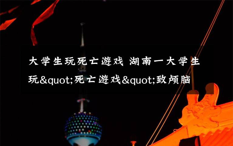 大学生玩死亡游戏 湖南一大学生玩"死亡游戏"致颅脑损伤 学生:感觉更像是自虐