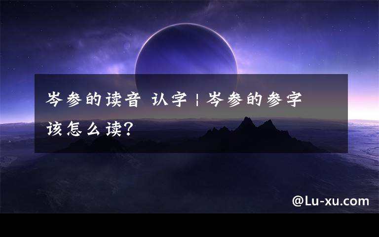 岑参的读音 认字 | 岑参的参字该怎么读?