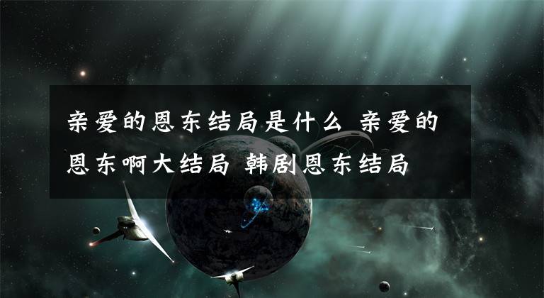 亲爱的恩东结局是什么 亲爱的恩东啊大结局 韩剧恩东结局