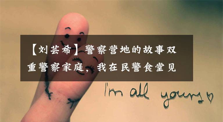 【刘芸希】警察营地的故事双重警察家庭,我在民警食堂见面